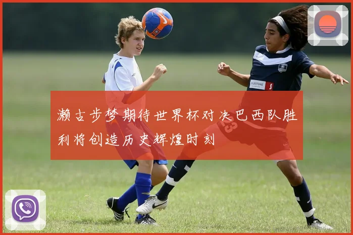 濑古步梦期待世界杯对决巴西队胜利将创造历史辉煌时刻