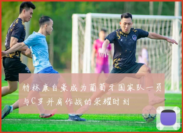 特林康自豪成为葡萄牙国家队一员与C罗并肩作战的荣耀时刻