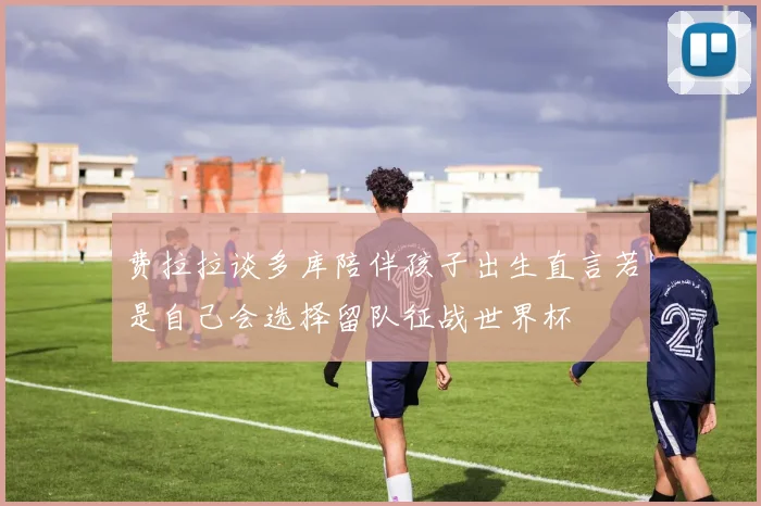 费拉拉谈多库陪伴孩子出生直言若是自己会选择留队征战世界杯