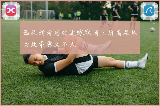 西汉姆考虑对进球取消上诉高层认为此举意义不大