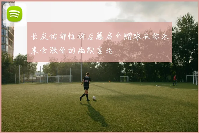 长友佑都惊讶后藤启介赠球衣称未来会涨价的幽默言论