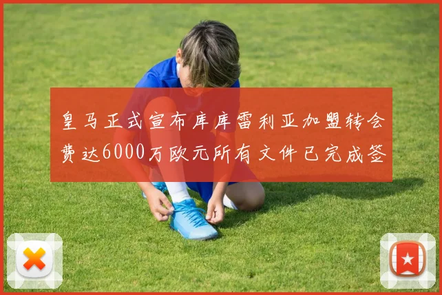 皇马正式宣布库库雷利亚加盟转会费达6000万欧元所有文件已完成签署