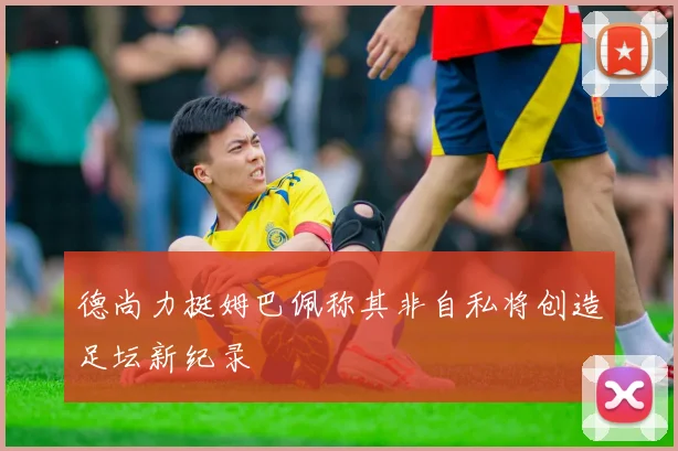 德尚力挺姆巴佩称其非自私将创造足坛新纪录