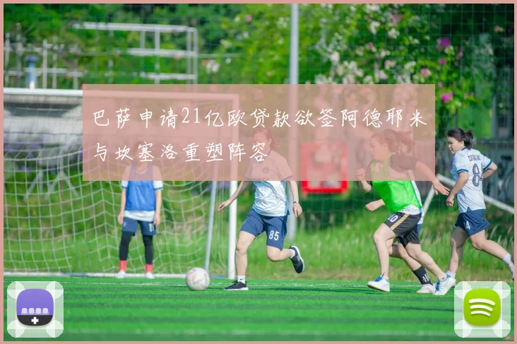 巴萨申请21亿欧贷款欲签阿德耶米与坎塞洛重塑阵容