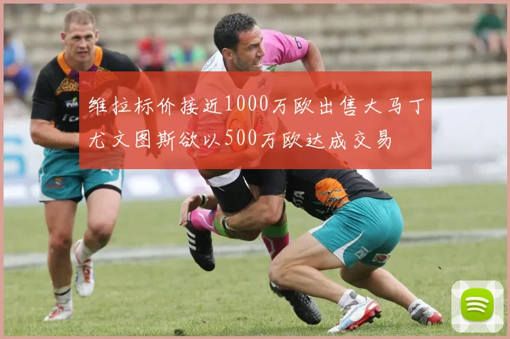 维拉标价接近1000万欧出售大马丁尤文图斯欲以500万欧达成交易