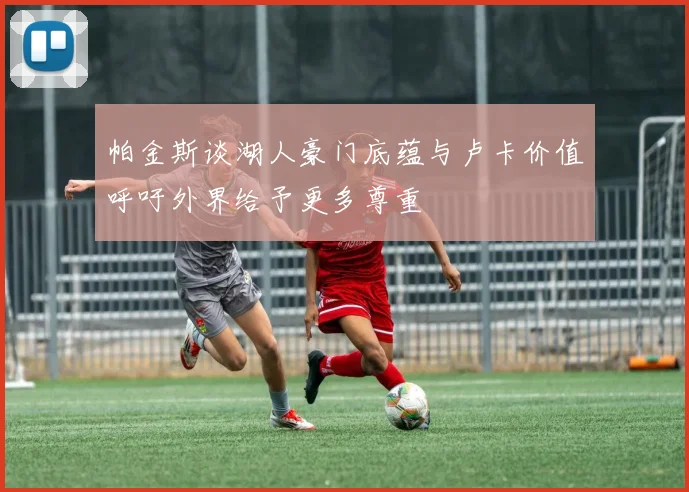 帕金斯谈湖人豪门底蕴与卢卡价值呼吁外界给予更多尊重