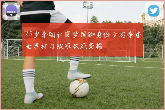 25岁李刚仁圆梦国脚身份立志争夺世界杯与欧冠双冠荣耀